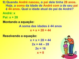 9) Quando André nasceu, o pai dele tinha 28 anos.
  Hoje, a soma da idade de André com a de seu pai
  é 44 anos. Qual a idade atual do pai de André?
André: x
Pai: x + 28
Montando a equação:
          A soma das idades é 44 anos
                x + x + 28 = 44
Resolvendo a equação:
                 x + x + 28 = 44
                  2x = 44 – 28
                     2x = 16
                      x=8
 