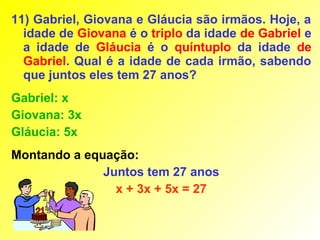 11) Gabriel, Giovana e Gláucia são irmãos. Hoje, a
  idade de Giovana é o triplo da idade de Gabriel e
  a idade de Gláucia é o quíntuplo da idade de
  Gabriel. Qual é a idade de cada irmão, sabendo
  que juntos eles tem 27 anos?
Gabriel: x
Giovana: 3x
Gláucia: 5x
Montando a equação:
              Juntos tem 27 anos
                x + 3x + 5x = 27
 