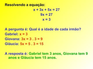 Resolvendo a equação:
               x + 3x + 5x = 27
                    9x = 27
                     x=3

A pergunta é: Qual é a idade de cada irmão?
Gabriel: x = 3
Giovana: 3x = 3 . 3 = 9
Gláucia: 5x = 5 . 3 = 15

A resposta é: Gabriel tem 3 anos, Giovana tem 9
  anos e Gláucia tem 15 anos.
 