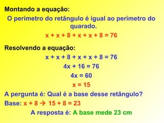 Montando a equação:
 O perímetro do retângulo é igual ao perímetro do
                      quarado.
             x + x + 8 + x + x + 8 = 76
Resolvendo a equação:
             x + x + 8 + x + x + 8 = 76
                    4x + 16 = 76
                      4x = 60
                       x = 15
A pergunta é: Qual é a base desse retângulo?
Base: x + 8  15 + 8 = 23
        A resposta é: A base mede 23 cm
 