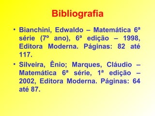 Bibliografia
• Bianchini, Edwaldo – Matemática 6ª
  série (7º ano), 6ª edição – 1998,
  Editora Moderna. Páginas: 82 até
  117.
• Silveira, Ênio; Marques, Cláudio –
  Matemática 6ª série, 1ª edição –
  2002, Editora Moderna. Páginas: 64
  até 87.
 