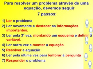 Para resolver um problema através de uma
           equação, devemos seguir
                 7 passos:
1) Ler o problema
2) Ler novamente e destacar as informações
   importantes.
3) Ler pela 3ª vez, montando um esquema e definir a
   variável.
4) Ler outra vez e montar a equação
5) Resolver a equação
6) Ler pela última vez para lembrar a pergunta
7) Responder o problema
 