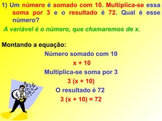 1) Um número é somado com 10. Multiplica-se essa
    soma por 3 e o resultado é 72. Qual é esse
    número?
 A variável é o número, que chamaremos de x.

Montando a equação:
             Número somado com 10
                       x + 10
             Multiplica-se soma por 3
                     3 (x + 10)
                O resultado é 72
                  3 (x + 10) = 72
 