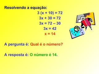 Resolvendo a equação:
                3 (x + 10) = 72
                 3x + 30 = 72
                 3x = 72 – 30
                    3x = 42
                     x = 14

A pergunta é: Qual é o número?

A resposta é: O número é 14.
 