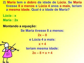 2) Maria tem o dobro da idade de Lúcia. Se Maria
  tivesse 8 a menos e Lúcia 4 anos a mais, teriam
  a mesma idade. Qual é a idade de Maria?
Lúcia : x
Maria : 2x
Montando a equação:
          Se Maria tivesse 8 a menos:
                      2x – 8
               e Lúcia 4 a mais:
                      x+4
             teriam mesma idade:
                  2x – 8 = x + 4
 