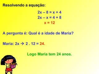 Resolvendo a equação:
                   2x – 8 = x + 4
                   2x – x = 4 + 8
                       x = 12

A pergunta é: Qual é a idade de Maria?

Maria: 2x  2 . 12 = 24.

             Logo Maria tem 24 anos.
 