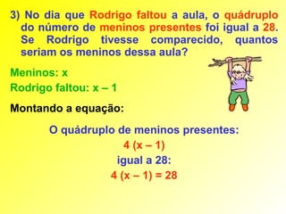 3) No dia que Rodrigo faltou a aula, o quádruplo
  do número de meninos presentes foi igual a 28.
  Se Rodrigo tivesse comparecido, quantos
  seriam os meninos dessa aula?
Meninos: x
Rodrigo faltou: x – 1
Montando a equação:
       O quádruplo de meninos presentes:
                     4 (x – 1)
                   igual a 28:
                 4 (x – 1) = 28
 