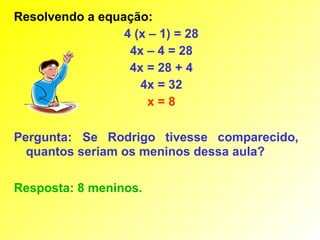Resolvendo a equação:
                 4 (x – 1) = 28
                  4x – 4 = 28
                  4x = 28 + 4
                    4x = 32
                      x=8

Pergunta: Se Rodrigo tivesse comparecido,
  quantos seriam os meninos dessa aula?

Resposta: 8 meninos.
 