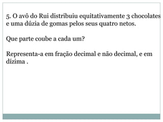5. O avô do Rui distribuiu equitativamente 3 chocolates
e uma dúzia de gomas pelos seus quatro netos.
Que parte coube a cada um?
Representa-a em fração decimal e não decimal, e em
dízima .
 