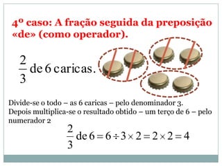 4º caso: A fração seguida da preposição
«de» (como operador).
caricas.6de
3
2
Divide-se o todo – as 6 caricas – pelo denominador 3.
Depois multiplica-se o resultado obtido – um terço de 6 – pelo
numerador 2
4222366de
3
2
 
