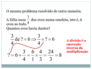 O mesmo problema resolvido de outra maneira.
A Zélia usou dos ovos numa omeleta, isto é, 6
ovos ao todo.
Quantos ovos havia dantes?
4
3
6?
4
3
6?de
4
3
A divisão é a
operação
inversa da
multiplicação
8
3
24
3
4
1
6
4
3
6?
 