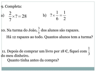 9. Completa:
a) b)
10. Na turma do João, dos alunos são rapazes.
Há 12 rapazes ao todo. Quantos alunos tem a turma?
11. Depois de comprar um livro por 18 €, fiquei com
do meu dinheiro.
Quanto tinha antes da compra?
28?
7
2
2
1
6
1
?
5
3
3
1
 