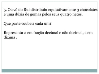 5. O avô do Rui distribuiu equitativamente 3 chocolates
e uma dúzia de gomas pelos seus quatro netos.
Que parte coube a cada um?
Representa-a em fração decimal e não decimal, e em
dízima .
 