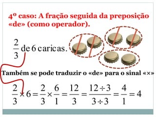 4º caso: A fração seguida da preposição
«de» (como operador).
caricas.6de
3
2
Também se pode traduzir o «de» para o sinal «×»
4
1
4
33
312
3
12
1
6
3
2
6
3
2




 