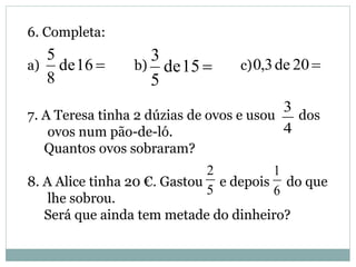 6. Completa:
a) b) c)
7. A Teresa tinha 2 dúzias de ovos e usou dos
ovos num pão-de-ló.
Quantos ovos sobraram?
8. A Alice tinha 20 €. Gastou e depois do que
lhe sobrou.
Será que ainda tem metade do dinheiro?
16de
8
5
15de
5
3
20de3,0
4
3
5
2
6
1
 