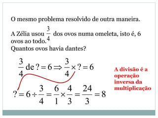 O mesmo problema resolvido de outra maneira.
A Zélia usou dos ovos numa omeleta, isto é, 6
ovos ao todo.
Quantos ovos havia dantes?
4
3
6?
4
3
6?de
4
3
 A divisão é a
operação
inversa da
multiplicação
8
3
24
3
4
1
6
4
3
6? 
 