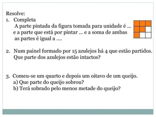 Resolve:
1. Completa
A parte pintada da figura tomada para unidade é …
e a parte que está por pintar … e a soma de ambas
as partes é igual a ….
2. Num painel formado por 15 azulejos há 4 que estão partidos.
Que parte dos azulejos estão intactos?
3. Comeu-se um quarto e depois um oitavo de um queijo.
a) Que parte do queijo sobrou?
b) Terá sobrado pelo menos metade do queijo?
 
