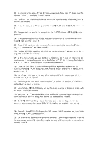 20 – Seu Áureo tendo gasto 4/7 do dinheiro que possuía, ficou com 1/3 dessa quantia
mais R$ 164,00. Quanto tinha o velho Áureo?

21 – Divida R$ 1590,00 em três partes de modo que a primeira seja 3/4 da segunda e
esta 4/5 da terceira.

22 – Se eu tivesse apenas 1/5 do que tenho, mais R$ 25,00. teria R$ 58,00. Quanto tenho
?

23 – A nona parte do que tenho aumentada de R$ 17,00 é igual a R$ 32,50. Quanto
possuo ?

24 – Zé Augusto despendeu o inverso de 8/3 de seu dinheiro e ficou com a metade
mais R$ 4,30. Quanto possuía ?

25 – Repartir 153 cards em três montes de forma que o primeiro contenha 2/3 do
segundo o qual deverá ter 3/4 do terceiro.

26 – Distribuir 3.717 tijolos por três depósitos de tal maneira que o primeiro tenha 3/4 do
segundo e este 5/6 do terceiro.

27 – O diretor de um colégio quer distribuir os 105 alunos da 4ª série em três turmas de
modo que a 1ª comporte a terça parte do efetivo; a 2ª, 6/5 da 1ª, menos 8 estudantes
e a 3ª, 18/17 da 2ª. Quantos alunos haverá em cada turma ?

28 – Dividiu-se uma certa quantia entre três pessoas. A primeira recebeu 3/5 da
quantia, menos R$ 100,00; a segunda, 1/4 , mais R$ 30,00 e a terceira, R$ 160,00. Qual
era a quantia ?

29 – Um número é tal que, se de seus 2/3 subtrairmos 1.036, ficaremos com 4/9 do
mesmo. Que número é esse?

30 – Das laranjas de uma caixa foram retirados 4/9, depois 3/5 do resto, e ficaram 24
delas. Quantas eram as laranjas ?

31 – Marieta tinha R$ 240,00. Gastou um quinto dessa quantia, e, depois, a terça parte
do resto. Com quanto ficou ?

32 – Repartir R$ 671,00 entre três pessoas de modo que a primeira seja contemplada
com 2/5 do que receber a segunda e esta, 3/8 do receber a terceira.

33 – Dividir R$ 480,00 por três pessoas, de modo que as partes da primeira e da
segunda sejam, respectivamente, 1/3 e 4/5 da parte a ser recebida pela terceira.



34 – Argemiro tinha R$ 375,00. Despendeu 2/5, menos R$ 6,00; depois a terça parte do
resto, mais R$ 18,00. Quanto sobrou ?

35 – Um reservatório é alimentado por duas torneiras. A primeira pode enchê-lo em 15
horas e a segunda, em 12 horas. Que fração do reservatório encherão em uma hora,
as duas juntas ?
 