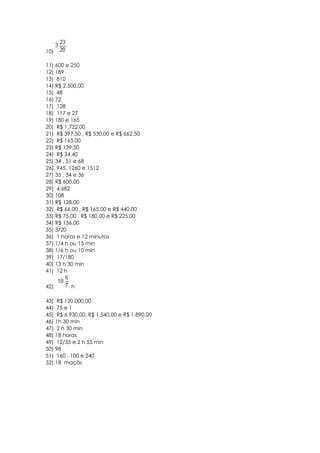 10)

11) 600 e 250
12) 189
13) 810
14) R$ 2.500,00
15) 48
16) 72
17) 128
18) 117 e 27
19) 180 e 165
20) R$ 1.722,00
21) R$ 397,50 , R$ 530,00 e R$ 662,50
22) R$ 165,00
23) R$ 139,50
24) R$ 34,40
25) 34 , 51 e 68
26) 945, 1260 e 1512
27) 35 , 34 e 36
28) R$ 600,00
29) 4.682
30) 108
31) R$ 128,00
32) R$ 66,00 , R$ 165,00 e R$ 440,00
33) R$ 75,00 , R$ 180,00 e R$ 225,00
34) R$ 136,00
35) 3/20
36) 1 horas e 12 minutos
37) 1/4 h ou 15 min
38) 1/6 h ou 10 min
39) 17/180
40) 13 h 30 min
41) 12 h

42)       h

43) R$ 120.000,00
44) 75 e 1
45) R$ 6.930,00, R$ 1.540,00 e R$ 1.890,00
46) 1h 30 min
47) 2 h 30 min
48) 18 horas
49) 12/35 e 2 h 55 min
50) 98
51) 160 , 100 e 240
52) 18 maçãs
 