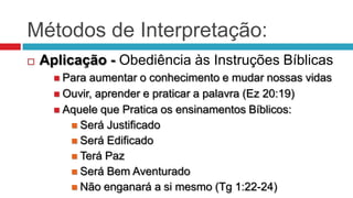 Métodos de Interpretação:
   Aplicação - Obediência às Instruções Bíblicas
       Para aumentar o conhecimento e mudar nossas vidas
       Ouvir, aprender e praticar a palavra (Ez 20:19)
       Aquele que Pratica os ensinamentos Bíblicos:
          Será Justificado
          Será Edificado
          Terá Paz
          Será Bem Aventurado
          Não enganará a si mesmo (Tg 1:22-24)
 