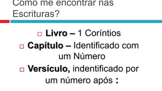 Como me encontrar nas
Escrituras?

        Livro – 1 Coríntios
    Capítulo – Identificado com
            um Número
    Versículo, indentificado por
         um número após :
 