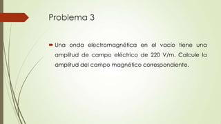 Problema 3
Una onda electromagnética en el vacío tiene una
amplitud de campo eléctrico de 220 V/m. Calcule la
amplitud del campo magnético correspondiente.