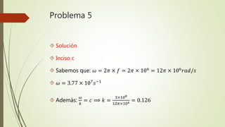 Problema 5
 Solución
 Inciso c
 Sabemos que: 𝜔 = 2𝜋 × 𝑓 = 2𝜋 × 106
= 12𝜋 × 106
𝑟𝑎𝑑/𝑠
 𝜔 = 3.77 × 107 𝑠−1
 Además:
𝜔
𝑘
= 𝑐 ⟹ 𝑘 =
3×108
12𝜋×106 = 0.126
 