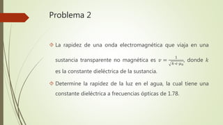 Problema 2
 La rapidez de una onda electromagnética que viaja en una
sustancia transparente no magnética es 𝑣 =
1
𝑘∙𝜖∙𝜇0
, donde 𝑘
es la constante dieléctrica de la sustancia.
 Determine la rapidez de la luz en el agua, la cual tiene una
constante dieléctrica a frecuencias ópticas de 1.78.
 
