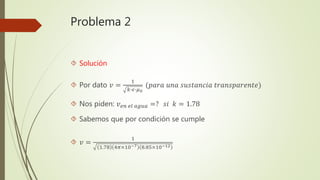 Problema 2
 Solución
 Por dato 𝑣 =
1
𝑘∙𝜖∙𝜇0
(𝑝𝑎𝑟𝑎 𝑢𝑛𝑎 𝑠𝑢𝑠𝑡𝑎𝑛𝑐𝑖𝑎 𝑡𝑟𝑎𝑛𝑠𝑝𝑎𝑟𝑒𝑛𝑡𝑒)
 Nos piden: 𝑣 𝑒𝑛 𝑒𝑙 𝑎𝑔𝑢𝑎 =? 𝑠𝑖 𝑘 = 1.78
 Sabemos que por condición se cumple
 𝑣 =
1
1.78 4𝜋×10−7 8.85×10−12
 