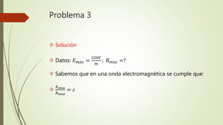 Problema 3
 Solución
 Datos: 𝐸 𝑚á𝑥 =
220𝑉
𝑚
; 𝐵 𝑚á𝑥 =?
 Sabemos que en una onda electromagnética se cumple que:

𝐸 𝑚á𝑥
𝐵 𝑚á𝑥
= 𝑐
 