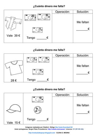 ¿Cuánto dinero me falta?
Vale 39 €
Tengo ______€
Operación: Solución:
Me faltan
_______€
¿Cuánto dinero me falta?
28 € Tengo ______€
Operación: Solución:
Me faltan
_______€
¿Cuánto dinero me falta?
Vale 15 €
Tengo ______€
Operación: Solución:
Me faltan
_______€
Imágenes realizadas por Vladimir Zúñiga http://www.focaclipart.tk/
Autor pictogramas: Sergio Palao Procedencia: http://catedu.es/arasaac/ Licencia: CC (BY-NC-SA)
http://enelauladeapoyo.blogspot.com/ ELENA E. MEDINA
 