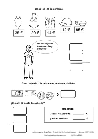 Jesús ha ido de compras.
En el monedero llevaba estas monedas y billetes:
¿Cuánto dinero le ha sobrado?
35 € 20 € 14 €
12 €
Me he comprado
unas chanclas y
una gorra
65 €
SOLUCIÓN:
Jesús ha gastado _________ €
y le han sobrado _________ €
Autor pictogramas: Sergio Palao Procedencia: http://catedu.es/arasaac/ Licencia: CC (BY-NC-SA)
http://enelauladeapoyo.blogspot.com/ ELENA E. MEDINA
 
