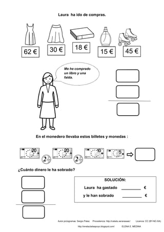 Laura ha ido de compras.
En el monedero llevaba estos billetes y monedas :
¿Cuánto dinero le ha sobrado?
62 € 30 € 18 €
15 €
Me he comprado
un libro y una
falda.
45 €
SOLUCIÓN:
Laura ha gastado _________ €
y le han sobrado _________ €
Autor pictogramas: Sergio Palao Procedencia: http://catedu.es/arasaac/ Licencia: CC (BY-NC-SA)
http://enelauladeapoyo.blogspot.com/ ELENA E. MEDINA
 