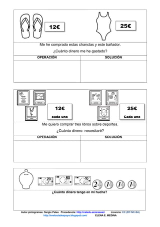 Me he comprado estas chanclas y este bañador.
¿Cuánto dinero me he gastado?
OPERACIÓN SOLUCIÓN
Me quiero comprar tres libros sobre deportes.
¿Cuánto dinero necesitaré?
OPERACIÓN SOLUCIÓN
¿Cuánto dinero tengo en mi hucha?
Autor pictogramas: Sergio Palao Procedencia: http://catedu.es/arasaac/ Licencia: CC (BY-NC-SA)
http://enelauladeapoyo.blogspot.com/ ELENA E. MEDINA
12€ 25€
12€
cada uno
25€
Cada uno
 