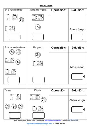 PROBLEMAS
En la hucha tengo: Mamá me regala: Operación: Solución:
Ahora tengo:
En el monedero llevo: Me gasto: Operación: Solución:
Me quedan:
€
Tengo: Pierdo: Operación: Solución:
Ahora tengo:
€
Autor pictogramas: Sergio Palao Procedencia: http://catedu.es/arasaac/ Licencia: CC (BY-NC-SA)
http://enelauladeapoyo.blogspot.com/ ELENA E. MEDINA
 