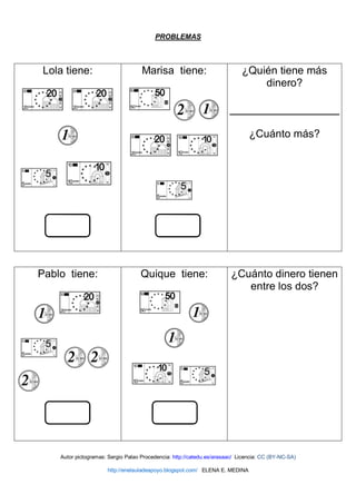PROBLEMAS
Lola tiene: Marisa tiene: ¿Quién tiene más
dinero?
¿Cuánto más?
Pablo tiene: Quique tiene: ¿Cuánto dinero tienen
entre los dos?
Autor pictogramas: Sergio Palao Procedencia: http://catedu.es/arasaac/ Licencia: CC (BY-NC-SA)
http://enelauladeapoyo.blogspot.com/ ELENA E. MEDINA
 