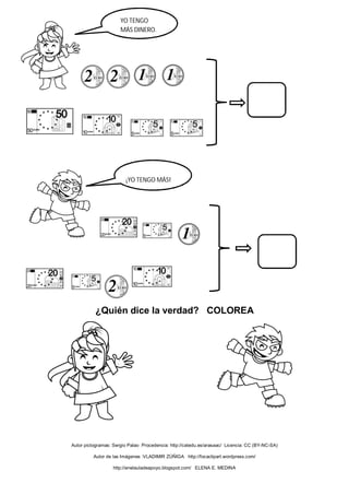 ¿Quién dice la verdad? COLOREA
Autor pictogramas: Sergio Palao Procedencia: http://catedu.es/arasaac/ Licencia: CC (BY-NC-SA)
Autor de las Imágenes :VLADIMIR ZÚÑIGA http://focaclipart.wordpress.com/
http://enelauladeapoyo.blogspot.com/ ELENA E. MEDINA
YO TENGO
MÁS DINERO.
YO TENGO MÁS
¡YO TENGO MÁS!
 