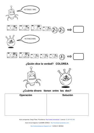 ¿Quién dice la verdad? COLOREA
¿Cuánto dinero tienen entre los dos?
Operación Solución
Autor pictogramas: Sergio Palao Procedencia: http://catedu.es/arasaac/ Licencia: CC (BY-NC-SA)
Autor de las Imágenes :VLADIMIR ZÚÑIGA http://focaclipart.wordpress.com/
http://enelauladeapoyo.blogspot.com/ ELENA E. MEDINA
YO TENGO MÁS.
YO TENGO
MÁS
YO TENGO MÁS.
 