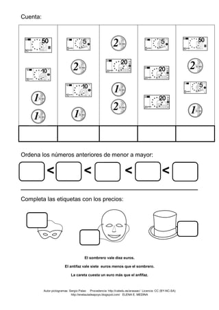 Cuenta:
Ordena los números anteriores de menor a mayor:
< < < <
____________________________________
Completa las etiquetas con los precios:
El sombrero vale diez euros.
El antifaz vale siete euros menos que el sombrero.
La careta cuesta un euro más que el anfifaz.
Autor pictogramas: Sergio Palao Procedencia: http://catedu.es/arasaac/ Licencia: CC (BY-NC-SA)
http://enelauladeapoyo.blogspot.com/ ELENA E. MEDINA
 