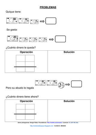 PROBLEMAS
Quique tiene:
Se gasta:
¿Cuánto dinero le queda?
Operación Solución
Pero su abuelo le regala
¿Cuánto dinero tiene ahora?
Operación Solución
Autor pictogramas: Sergio Palao Procedencia: http://catedu.es/arasaac/ Licencia: CC (BY-NC-SA)
http://enelauladeapoyo.blogspot.com/ ELENA E. MEDINA
 