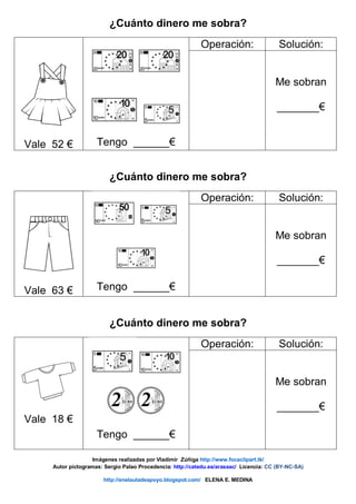 ¿Cuánto dinero me sobra?
Vale 52 € Tengo ______€
Operación: Solución:
Me sobran
_______€
¿Cuánto dinero me sobra?
Vale 63 € Tengo ______€
Operación: Solución:
Me sobran
_______€
¿Cuánto dinero me sobra?
Vale 18 €
Tengo ______€
Operación: Solución:
Me sobran
_______€
Imágenes realizadas por Vladimir Zúñiga http://www.focaclipart.tk/
Autor pictogramas: Sergio Palao Procedencia: http://catedu.es/arasaac/ Licencia: CC (BY-NC-SA)
http://enelauladeapoyo.blogspot.com/ ELENA E. MEDINA
 
