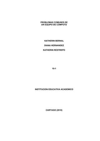 PROBLEMAS COMUNES DE
     UN EQUIPO DE CÓMPUTO




       KATHERIN BERNAL

       DIANA HERNANDEZ

      KATHERIN RESTREPO




             10-1




INSTITUCION EDUCATIVA ACADEMICO




        CARTAGO (2010)
 