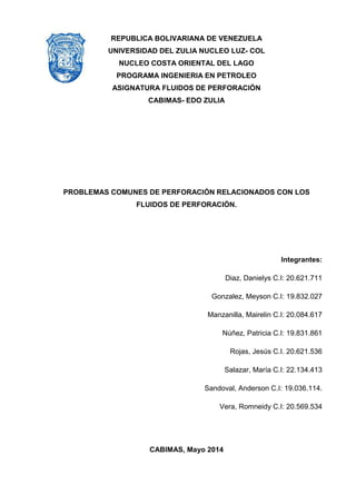 REPUBLICA BOLIVARIANA DE VENEZUELA 
UNIVERSIDAD DEL ZULIA NUCLEO LUZ- COL 
NUCLEO COSTA ORIENTAL DEL LAGO 
PROGRAMA INGENIERIA EN PETROLEO 
ASIGNATURA FLUIDOS DE PERFORACIÓN 
CABIMAS- EDO ZULIA 
PROBLEMAS COMUNES DE PERFORACIÓN RELACIONADOS CON LOS FLUIDOS DE PERFORACIÓN. 
Integrantes: 
Diaz, Danielys C.I: 20.621.711 
Gonzalez, Meyson C.I: 19.832.027 Manzanilla, Mairelin C.I: 20.084.617 
Núñez, Patricia C.I: 19.831.861 
Rojas, Jesús C.I. 20.621.536 
Salazar, María C.I: 22.134.413 Sandoval, Anderson C.I: 19.036.114. Vera, Romneidy C.I: 20.569.534 
CABIMAS, Mayo 2014 
 