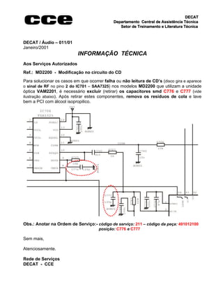 DECAT
                                             Departamento Central de Assistência Técnica
                                                Setor de Treinamento e Literatura Técnica



DECAT / Áudio – 011/01
Janeiro/2001
                           INFORMAÇÃO TÉCNICA
Aos Serviços Autorizados
Ref.: MD2200 - Modificação no circuito do CD
Para solucionar os casos em que ocorrer falha ou não leitura de CD’s (disco gira e aparece
o sinal de RF no pino 2 do IC701 – SAA7325) nos modelos MD2200 que utilizam a unidade
óptica VAM2201, é necessário excluir (retirar) os capacitores smd C776 e C777 (vide
ilustração abaixo). Após retirar estes componentes, remova os resíduos de cola e lave
bem a PCI com álcool isopropilico.




Obs.: Anotar na Ordem de Serviço:- código de serviço: 211 – código da peça: 491012100
                                      posição: C776 e C777

Sem mais,

Atenciosamente.

Rede de Serviços
DECAT - CCE
 