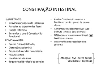 CONSTIPAÇÃO INTESTINAL
IMPORTANTE:
• Desvincular a ideia de Intervalo
• Associar ao aspecto das fezes
• Hábito Intestinal
• Entender o que é Constipacão
Funcional
COMO AVALIAR:
• Exame fisico detalhado
• Distensão abdominal
• Fezes endurecidas no abdome
• Fissuras anais
• Localizacao do anus
• Toque retal (5º dedo ou sonda)
• Avaliar Crescimento: mostrar a
familia no cartão - ganho de peso e
altura.
• Alimentacão Mista: incentivar suco
de fruta (ameixa, pera ou maca
• NÃO orientar uso de óleo mineral,
laxativo ou enema
• Preservar uso de supositório de
glicerina
Atenção : AM + fezes duras+
volumosas +distensão
 