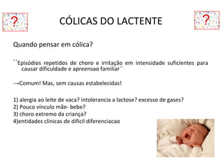 CÓLICAS DO LACTENTE
Quando pensar em cólica?
``Episódios repetidos de choro e irritação em intensidade suficientes para
causar dificuldade e apreensao familiar``
→Comum! Mas, sem causas estabelecidas!
1) alergia ao leite de vaca? intolerancia a lactose? excesso de gases?
2) Pouco vínculo mãe- bebe?
3) choro extremo da criança?
4)entidades clinicas de dificil diferenciacao
 
