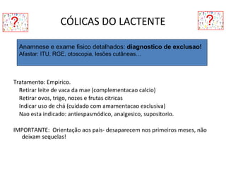 CÓLICAS DO LACTENTE
Tratamento: Empirico.
Retirar leite de vaca da mae (complementacao calcio)
Retirar ovos, trigo, nozes e frutas citricas
Indicar uso de chá (cuidado com amamentacao exclusiva)
Nao esta indicado: antiespasmódico, analgesico, supositorio.
IMPORTANTE: Orientação aos pais- desaparecem nos primeiros meses, não
deixam sequelas!
Anamnese e exame fisico detalhados: diagnostico de exclusao!
Afastar: ITU, RGE, otoscopia, lesões cutâneas…
 