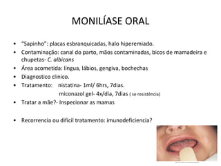 MONILÍASE ORAL
• “Sapinho”: placas esbranquicadas, halo hiperemiado.
• Contaminação: canal do parto, mãos contaminadas, bicos de mamadeira e
chupetas- C. albicans
• Área acometida: língua, lábios, gengiva, bochechas
• Diagnostico clinico.
• Tratamento: nistatina- 1ml/ 6hrs, 7dias.
miconazol gel- 4x/dia, 7dias ( se resistência)
• Tratar a mãe?- Inspecionar as mamas
• Recorrencia ou dificil tratamento: imunodeficiencia?
 