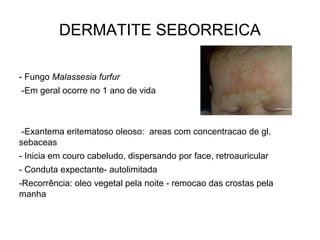 DERMATITE SEBORREICA
- Fungo Malassesia furfur
-Em geral ocorre no 1 ano de vida
-Exantema eritematoso oleoso: areas com concentracao de gl.
sebaceas
- Inicia em couro cabeludo, dispersando por face, retroauricular
- Conduta expectante- autolimitada
-Recorrência: oleo vegetal pela noite - remocao das crostas pela
manha
 