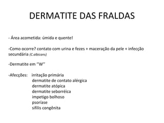 DERMATITE DAS FRALDAS
- Área acometida: úmida e quente!
-Como ocorre? contato com urina e fezes + maceração da pele + infecção
secundária (C.albicans)
-Dermatite em ‘’W’’
-Afecções: irritação primária
dermatite de contato alérgica
dermatite atópica
dermatite seborréica
impetigo bolhoso
psoríase
sifilis congênita
 